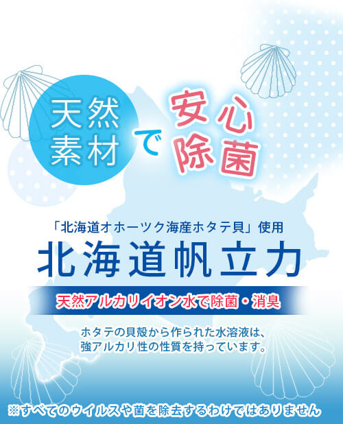 北海道帆立力　北海道オホーツク海産ホタテ貝を使って作られた「北海道帆立力」は、強力なアルカリイオン水としてウイルスや細菌の除菌、消臭に効果を発揮します。